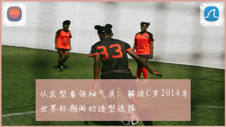 从发型看领袖气质:解读C罗2014年世界杯期间的造型选择