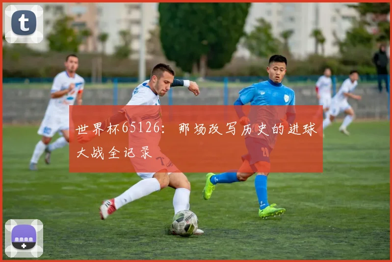 世界杯65126：那场改写历史的进球大战全记录