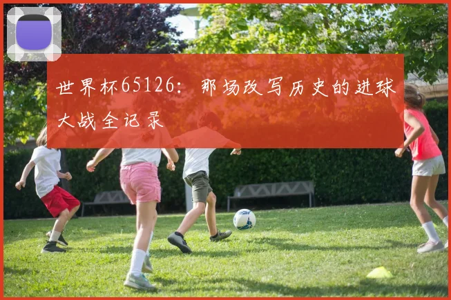 世界杯65126：那场改写历史的进球大战全记录