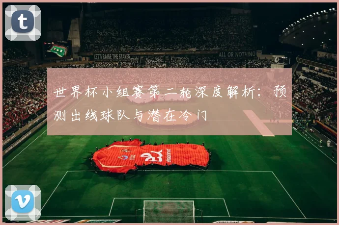 世界杯小组赛第二轮深度解析：预测出线球队与潜在冷门
