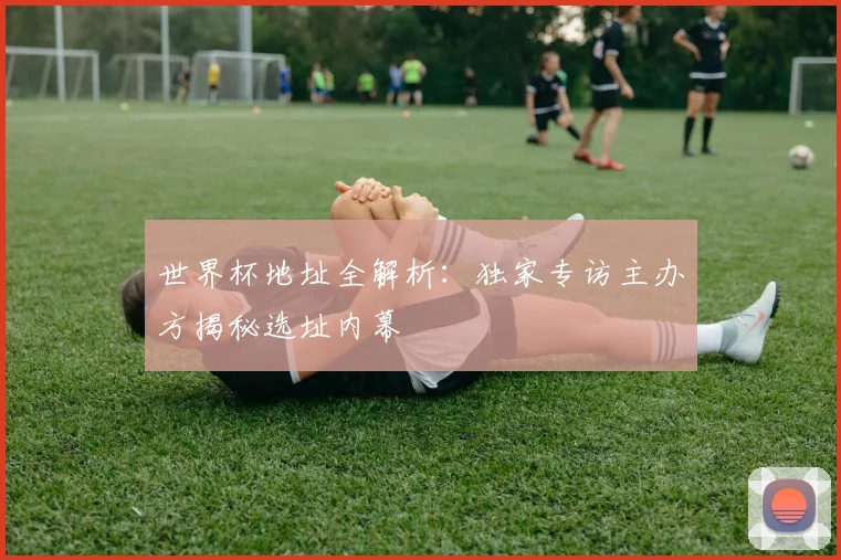 世界杯地址全解析：独家专访主办方揭秘选址内幕