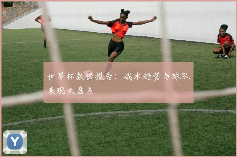 世界杯数据报告：战术趋势与球队表现大盘点